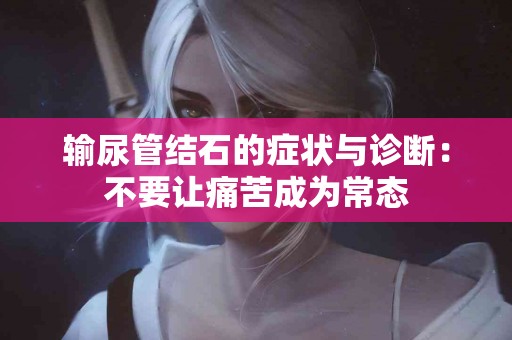 输尿管结石的症状与诊断：不要让痛苦成为常态