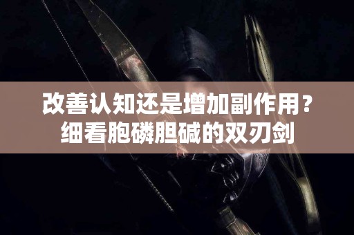 改善认知还是增加副作用?细看胞磷胆碱的双刃剑 改善认知还是增加副作用?细看胞磷胆碱的双刃剑